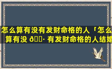 怎么算有没有发财命格的人「怎么算有没 🌷 有发财命格的人结婚」